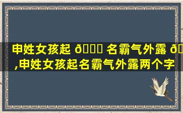 申姓女孩起 🐝 名霸气外露 🦅 ,申姓女孩起名霸气外露两个字